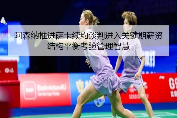 阿森纳推进萨卡续约谈判进入关键期薪资结构平衡考验管理智慧